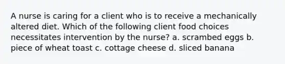 A nurse is caring for a client who is to receive a mechanically altered diet. Which of the following client food choices necessitates intervention by the nurse? a. scrambed eggs b. piece of wheat toast c. cottage cheese d. sliced banana