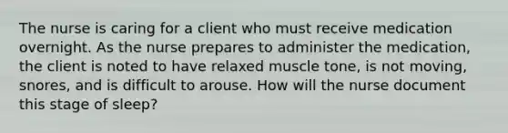 The nurse is caring for a client who must receive medication overnight. As the nurse prepares to administer the medication, the client is noted to have relaxed muscle tone, is not moving, snores, and is difficult to arouse. How will the nurse document this stage of sleep?