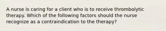 A nurse is caring for a client who is to receive thrombolytic therapy. Which of the following factors should the nurse recognize as a contraindication to the therapy?