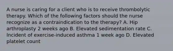 A nurse is caring for a client who is to receive thrombolytic therapy. Which of the following factors should the nurse recognize as a contraindication to the therapy? A. Hip arthroplasty 2 weeks ago B. Elevated sedimentation rate C. Incident of exercise‑induced asthma 1 week ago D. Elevated platelet count