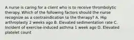 A nurse is caring for a client who is to receive thrombolytic therapy. Which of the following factors should the nurse recognize as a contraindication to the therapy? A. Hip arthroplasty 2 weeks ago B. Elevated sedimentation rate C. Incident of exercise‐induced asthma 1 week ago D. Elevated platelet count