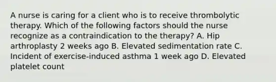 A nurse is caring for a client who is to receive thrombolytic therapy. Which of the following factors should the nurse recognize as a contraindication to the therapy? A. Hip arthroplasty 2 weeks ago B. Elevated sedimentation rate C. Incident of exercise‐induced asthma 1 week ago D. Elevated platelet count