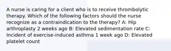 A nurse is caring for a client who is to receive thrombolytic therapy. Which of the following factors should the nurse recognize as a contraindication to the therapy? A: Hip arthroplasty 2 weeks ago B: Elevated sedimentation rate C: Incident of exercise-induced asthma 1 week ago D: Elevated platelet count