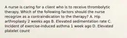 A nurse is caring for a client who is to receive thrombolytic therapy. Which of the following factors should the nurse recogrize as a contraindication to the therapy? A. Hip arthroplasty 2 weeks ago B. Elevated sedimentation rate C. Incident of exercise-induced asthma 1 week ago D. Elevated platelet count