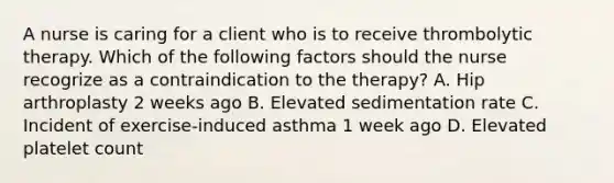 A nurse is caring for a client who is to receive thrombolytic therapy. Which of the following factors should the nurse recogrize as a contraindication to the therapy? A. Hip arthroplasty 2 weeks ago B. Elevated sedimentation rate C. Incident of exercise-induced asthma 1 week ago D. Elevated platelet count