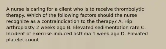 A nurse is caring for a client who is to receive thrombolytic therapy. Which of the following factors should the nurse recognize as a contraindication to the therapy? A. Hip arthroplasty 2 weeks ago B. Elevated sedimentation rate C. Incident of exercise-induced asthma 1 week ago D. Elevated platelet count