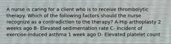 A nurse is caring for a client who is to receive thrombolytic therapy. Which of the following factors should the nurse recognize as a contradiction to the therapy? A-Hip arthoplasty 2 weeks ago B- Elevated sedimentation rate C- Incident of exercise-induced asthma 1 week ago D- Elevated platelet count