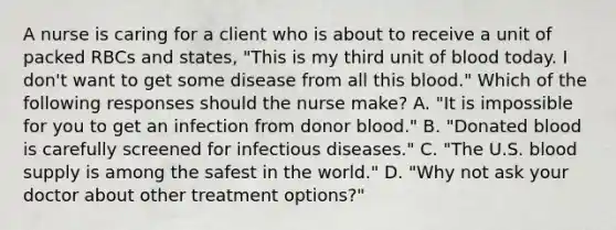 A nurse is caring for a client who is about to receive a unit of packed RBCs and states, "This is my third unit of blood today. I don't want to get some disease from all this blood." Which of the following responses should the nurse make? A. "It is impossible for you to get an infection from donor blood." B. "Donated blood is carefully screened for infectious diseases." C. "The U.S. blood supply is among the safest in the world." D. "Why not ask your doctor about other treatment options?"