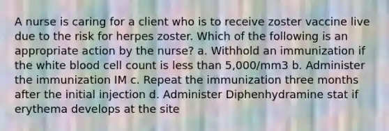 A nurse is caring for a client who is to receive zoster vaccine live due to the risk for herpes zoster. Which of the following is an appropriate action by the nurse? a. Withhold an immunization if the white blood cell count is less than 5,000/mm3 b. Administer the immunization IM c. Repeat the immunization three months after the initial injection d. Administer Diphenhydramine stat if erythema develops at the site