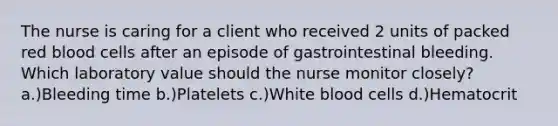 The nurse is caring for a client who received 2 units of packed red blood cells after an episode of gastrointestinal bleeding. Which laboratory value should the nurse monitor closely? a.)Bleeding time b.)Platelets c.)White blood cells d.)Hematocrit