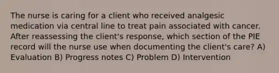 The nurse is caring for a client who received analgesic medication via central line to treat pain associated with cancer. After reassessing the client's response, which section of the PIE record will the nurse use when documenting the client's care? A) Evaluation B) Progress notes C) Problem D) Intervention