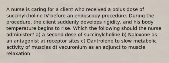 A nurse is caring for a client who received a bolus dose of succinylcholine IV before an endoscopy procedure. During the procedure, the client suddenly develops rigidity, and his body temperature begins to rise. Which the following should the nurse administer? a) a second dose of succinylcholine b) Naloxone as an antagonist at receptor sites c) Dantrolene to slow metabolic activity of muscles d) vecuronium as an adjunct to muscle relaxation