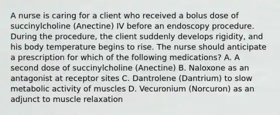 A nurse is caring for a client who received a bolus dose of succinylcholine (Anectine) IV before an endoscopy procedure. During the procedure, the client suddenly develops rigidity, and his body temperature begins to rise. The nurse should anticipate a prescription for which of the following medications? A. A second dose of succinylcholine (Anectine) B. Naloxone as an antagonist at receptor sites C. Dantrolene (Dantrium) to slow metabolic activity of muscles D. Vecuronium (Norcuron) as an adjunct to muscle relaxation