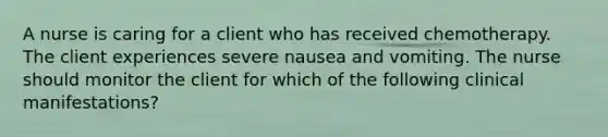 A nurse is caring for a client who has received chemotherapy. The client experiences severe nausea and vomiting. The nurse should monitor the client for which of the following clinical manifestations?