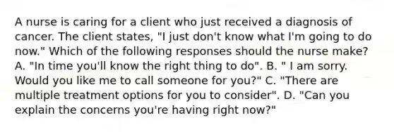 A nurse is caring for a client who just received a diagnosis of cancer. The client states, "I just don't know what I'm going to do now." Which of the following responses should the nurse make? A. "In time you'll know the right thing to do". B. " I am sorry. Would you like me to call someone for you?" C. "There are multiple treatment options for you to consider". D. "Can you explain the concerns you're having right now?"