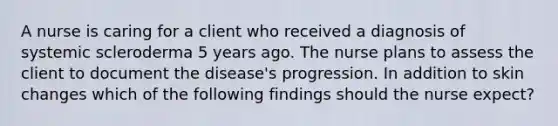 A nurse is caring for a client who received a diagnosis of systemic scleroderma 5 years ago. The nurse plans to assess the client to document the disease's progression. In addition to skin changes which of the following findings should the nurse expect?