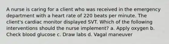 A nurse is caring for a client who was received in the emergency department with a heart rate of 220 beats per minute. The client's cardiac monitor displayed SVT. Which of the following interventions should the nurse implement? a. Apply oxygen b. Check blood glucose c. Draw labs d. Vagal maneuver