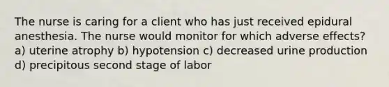 The nurse is caring for a client who has just received epidural anesthesia. The nurse would monitor for which adverse effects? a) uterine atrophy b) hypotension c) decreased urine production d) precipitous second stage of labor