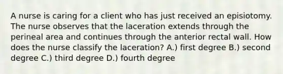 A nurse is caring for a client who has just received an episiotomy. The nurse observes that the laceration extends through the perineal area and continues through the anterior rectal wall. How does the nurse classify the laceration? A.) first degree B.) second degree C.) third degree D.) fourth degree