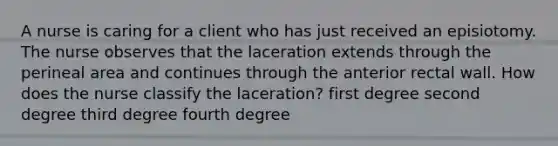 A nurse is caring for a client who has just received an episiotomy. The nurse observes that the laceration extends through the perineal area and continues through the anterior rectal wall. How does the nurse classify the laceration? first degree second degree third degree fourth degree