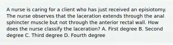 A nurse is caring for a client who has just received an episiotomy. The nurse observes that the laceration extends through the anal sphincter muscle but not through the anterior rectal wall. How does the nurse classify the laceration? A. First degree B. Second degree C. Third degree D. Fourth degree