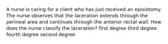 A nurse is caring for a client who has just received an episiotomy. The nurse observes that the laceration extends through the perineal area and continues through the anterior rectal wall. How does the nurse classify the laceration? first degree third degree fourth degree second degree