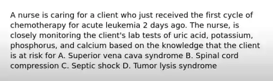 A nurse is caring for a client who just received the first cycle of chemotherapy for acute leukemia 2 days ago. The nurse, is closely monitoring the client's lab tests of uric acid, potassium, phosphorus, and calcium based on the knowledge that the client is at risk for A. Superior vena cava syndrome B. Spinal cord compression C. Septic shock D. Tumor lysis syndrome