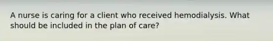 A nurse is caring for a client who received hemodialysis. What should be included in the plan of care?