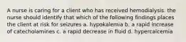 A nurse is caring for a client who has received hemodialysis. the nurse should identify that which of the following findings places the client at risk for seizures a. hypokalemia b. a rapid increase of catecholamines c. a rapid decrease in fluid d. hypercalcemia