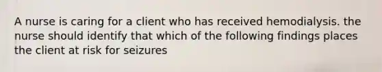 A nurse is caring for a client who has received hemodialysis. the nurse should identify that which of the following findings places the client at risk for seizures