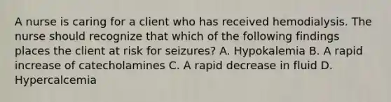 A nurse is caring for a client who has received hemodialysis. The nurse should recognize that which of the following findings places the client at risk for seizures? A. Hypokalemia B. A rapid increase of catecholamines C. A rapid decrease in fluid D. Hypercalcemia