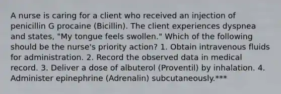 A nurse is caring for a client who received an injection of penicillin G procaine (Bicillin). The client experiences dyspnea and states, "My tongue feels swollen." Which of the following should be the nurse's priority action? 1. Obtain intravenous fluids for administration. 2. Record the observed data in medical record. 3. Deliver a dose of albuterol (Proventil) by inhalation. 4. Administer epinephrine (Adrenalin) subcutaneously.***