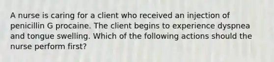 A nurse is caring for a client who received an injection of penicillin G procaine. The client begins to experience dyspnea and tongue swelling. Which of the following actions should the nurse perform first?