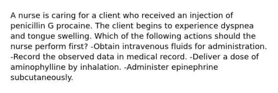 A nurse is caring for a client who received an injection of penicillin G procaine. The client begins to experience dyspnea and tongue swelling. Which of the following actions should the nurse perform first? -Obtain intravenous fluids for administration. -Record the observed data in medical record. -Deliver a dose of aminophylline by inhalation. -Administer epinephrine subcutaneously.