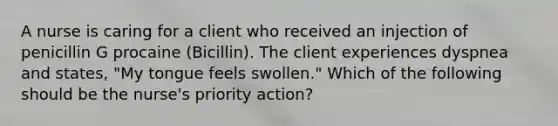 A nurse is caring for a client who received an injection of penicillin G procaine (Bicillin). The client experiences dyspnea and states, "My tongue feels swollen." Which of the following should be the nurse's priority action?