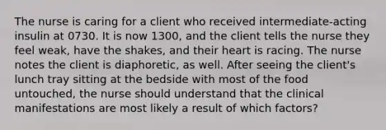 The nurse is caring for a client who received intermediate-acting insulin at 0730. It is now 1300, and the client tells the nurse they feel weak, have the shakes, and their heart is racing. The nurse notes the client is diaphoretic, as well. After seeing the client's lunch tray sitting at the bedside with most of the food untouched, the nurse should understand that the clinical manifestations are most likely a result of which factors?