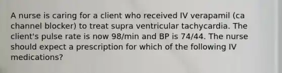 A nurse is caring for a client who received IV verapamil (ca channel blocker) to treat supra ventricular tachycardia. The client's pulse rate is now 98/min and BP is 74/44. The nurse should expect a prescription for which of the following IV medications?