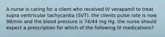 A nurse is caring for a client who received IV verapamil to treat supra ventricular tachycardia (SVT). the clients pulse rate is now 98/min and the blood pressure is 74/44 mg Hg. the nurse should expect a prescription for which of the following IV medications?