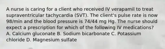 A nurse is caring for a client who received IV verapamil to treat supraventricular tachycardia (SVT). The client's pulse rate is now 98/min and the blood pressure is 74/44 mg Hg. The nurse should expect a prescription for which of the following IV medications? A. Calcium gluconate B. Sodium bicarbonate C. Potassium chloride D. Magnesium sulfate