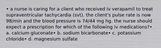 • a nurse is caring for a client who received iv verapamil to treat supraventricular tachycardia (svt). the client's pulse rate is now 98/min and <a href='https://www.questionai.com/knowledge/k7oXMfj7lk-the-blood' class='anchor-knowledge'>the blood</a> pressure is 74/44 mg hg. the nurse should expect a prescription for which of the following iv medications?• a. calcium gluconate• b. sodium bicarbonate• c. potassium chloride• d. magnesium sulfate