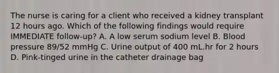 The nurse is caring for a client who received a kidney transplant 12 hours ago. Which of the following findings would require IMMEDIATE follow-up? A. A low serum sodium level B. Blood pressure 89/52 mmHg C. Urine output of 400 mL.hr for 2 hours D. Pink-tinged urine in the catheter drainage bag