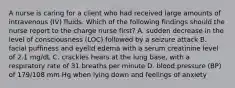 A nurse is caring for a client who had received large amounts of intravenous (IV) fluids. Which of the following findings should the nurse report to the charge nurse first? A. sudden decrease in the level of consciousness (LOC) followed by a seizure attack B. facial puffiness and eyelid edema with a serum creatinine level of 2.1 mg/dL C. crackles hears at the lung base, with a respiratory rate of 31 breaths per minute D. blood pressure (BP) of 179/108 mm Hg when lying down and feelings of anxiety