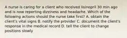 A nurse is caring for a client who received lisinopril 30 min ago and is now reporting dizziness and headache. Which of the following actions should the nurse take first? A. obtain the client's vital signs B. notify the provider C. document the client's response in the medical record D. tell the client to change positions slowly