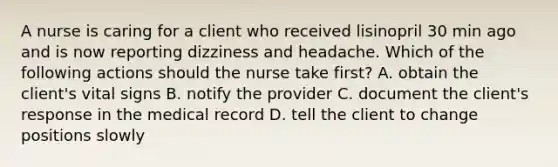 A nurse is caring for a client who received lisinopril 30 min ago and is now reporting dizziness and headache. Which of the following actions should the nurse take first? A. obtain the client's vital signs B. notify the provider C. document the client's response in the medical record D. tell the client to change positions slowly