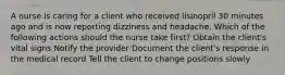 A nurse is caring for a client who received lisinopril 30 minutes ago and is now reporting dizziness and headache. Which of the following actions should the nurse take first? Obtain the client's vital signs Notify the provider Document the client's response in the medical record Tell the client to change positions slowly