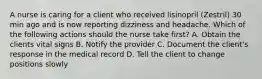 A nurse is caring for a client who received lisinopril (Zestril) 30 min ago and is now reporting dizziness and headache. Which of the following actions should the nurse take first? A. Obtain the clients vital signs B. Notify the provider C. Document the client's response in the medical record D. Tell the client to change positions slowly