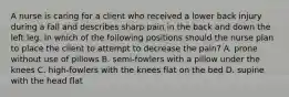 A nurse is caring for a client who received a lower back injury during a fall and describes sharp pain in the back and down the left leg. In which of the following positions should the nurse plan to place the client to attempt to decrease the pain? A. prone without use of pillows B. semi-fowlers with a pillow under the knees C. high-fowlers with the knees flat on the bed D. supine with the head flat