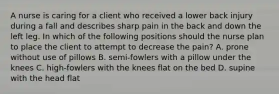 A nurse is caring for a client who received a lower back injury during a fall and describes sharp pain in the back and down the left leg. In which of the following positions should the nurse plan to place the client to attempt to decrease the pain? A. prone without use of pillows B. semi-fowlers with a pillow under the knees C. high-fowlers with the knees flat on the bed D. supine with the head flat