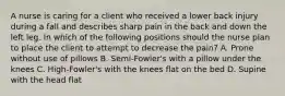 A nurse is caring for a client who received a lower back injury during a fall and describes sharp pain in the back and down the left leg. In which of the following positions should the nurse plan to place the client to attempt to decrease the pain? A. Prone without use of pillows B. Semi-Fowler's with a pillow under the knees C. High-Fowler's with the knees flat on the bed D. Supine with the head flat