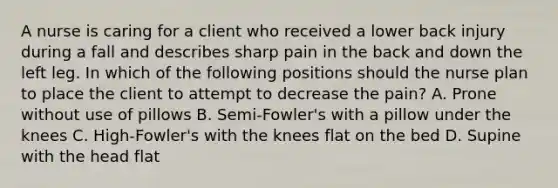 A nurse is caring for a client who received a lower back injury during a fall and describes sharp pain in the back and down the left leg. In which of the following positions should the nurse plan to place the client to attempt to decrease the pain? A. Prone without use of pillows B. Semi-Fowler's with a pillow under the knees C. High-Fowler's with the knees flat on the bed D. Supine with the head flat